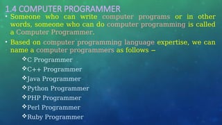 1.4 COMPUTER PROGRAMMER
• Someone who can write computer programs or in other
words, someone who can do computer programming is called
a Computer Programmer.
• Based on computer programming language expertise, we can
name a computer programmers as follows −
C Programmer
C++ Programmer
Java Programmer
Python Programmer
PHP Programmer
Perl Programmer
Ruby Programmer
 