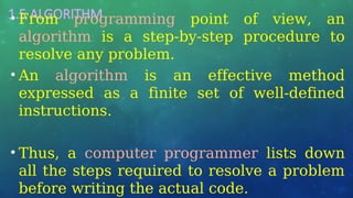 1.5 ALGORITHM
• From programming point of view, an
algorithm is a step-by-step procedure to
resolve any problem.
• An algorithm is an effective method
expressed as a finite set of well-defined
instructions.
• Thus, a computer programmer lists down
all the steps required to resolve a problem
before writing the actual code.
 