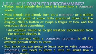 1.0 WHAT IS COMPUTER PROGRAMMING?
• Today, most people don't need to know how a computer
works.
• Most people can simply turn on a computer or a mobile
phone and point at some little graphical object on the
display, click a button or swipe a finger or two, and the
computer does something.
• An example would be to get weather information from
the net and display it.
• How to interact with a computer program is all the
average person needs to know.
• But, since you are going to learn how to write computer
programs, you need to know a little bit about how a
 