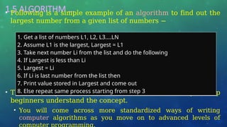 1.5 ALGORITHM …
• Following is a simple example of an algorithm to find out the
largest number from a given list of numbers −
• The above algorithm has been written in a crude way to help
beginners understand the concept.
• You will come across more standardized ways of writing
computer algorithms as you move on to advanced levels of
1. Get a list of numbers L1, L2, L3....LN
2. Assume L1 is the largest, Largest = L1
3. Take next number Li from the list and do the following
4. If Largest is less than Li
5. Largest = Li
6. If Li is last number from the list then
7. Print value stored in Largest and come out
8. Else repeat same process starting from step 3
 