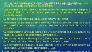 1.7 CHARACTERISTICS OF COMPUTER LANGUAGE …
A programming language must be simple, easy to learn and use, have
good readability and human recognizable.
Abstraction is a must-have Characteristics for a programming language
in which ability to define the complex structure and then its degree of
usability comes.
A portable programming language is always preferred.
Programming language’s efficiency must be high so that it can be easily
converted into a machine code and executed consumes little space in
memory.
A programming language should be well structured and documented so
that it is suitable for application development.
Necessary tools for development, debugging, testing, maintenance of a
program must be provided by a programming language.
A programming language should provide single environment known as
Integrated Development Environment(IDE).

 