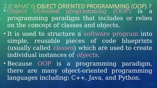 2.0 WHAT IS OBJECT ORIENTED PROGRAMMING (OOP) ?
• Object Oriented programming (OOP) is a
programming paradigm that includes or relies
on the concept of classes and objects.
• It is used to structure a software program into
simple, reusable pieces of code blueprints
(usually called classes) which are used to create
individual instances of objects.
• Because OOP is a programming paradigm,
there are many object-oriented programming
languages including: C++, Java, and Python.
 