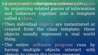 • A programmer designs a software program
by organizing related pieces of information
and behaviors together into a template
called a class.
• Then individual objects are instantiated or
created from the class template; these
objects usually represent a real world
thing.
• The entire software program runs by
having multiple objects interact with
2.0 WHAT IS OBJECT ORIENTED PROGRAMMING (OOP) ? …
 