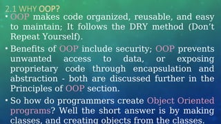 2.1 WHY OOP?
• OOP makes code organized, reusable, and easy
to maintain; It follows the DRY method (Don’t
Repeat Yourself).
• Benefits of OOP include security; OOP prevents
unwanted access to data, or exposing
proprietary code through encapsulation and
abstraction - both are discussed further in the
Principles of OOP section.
• So how do programmers create Object Oriented
programs? Well the short answer is by making
classes, and creating objects from the classes.
 