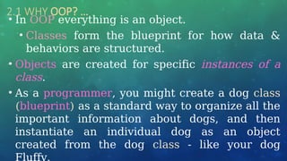 2.1 WHY OOP? …
• In OOP everything is an object.
• Classes form the blueprint for how data &
behaviors are structured.
• Objects are created for specific instances of a
class.
• As a programmer, you might create a dog class
(blueprint) as a standard way to organize all the
important information about dogs, and then
instantiate an individual dog as an object
created from the dog class - like your dog
Fluffy.
 