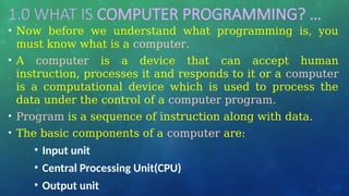 1.0 WHAT IS COMPUTER PROGRAMMING? …
• Now before we understand what programming is, you
must know what is a computer.
• A computer is a device that can accept human
instruction, processes it and responds to it or a computer
is a computational device which is used to process the
data under the control of a computer program.
• Program is a sequence of instruction along with data.
• The basic components of a computer are:
• Input unit
• Central Processing Unit(CPU)
• Output unit
 