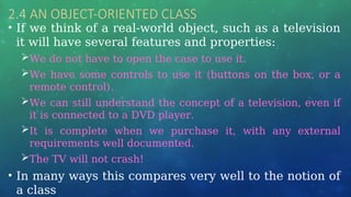 2.4 AN OBJECT-ORIENTED CLASS
• If we think of a real-world object, such as a television
it will have several features and properties:
We do not have to open the case to use it.
We have some controls to use it (buttons on the box, or a
remote control).
We can still understand the concept of a television, even if
it is connected to a DVD player.
It is complete when we purchase it, with any external
requirements well documented.
The TV will not crash!
• In many ways this compares very well to the notion of
a class
 