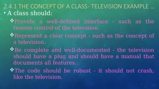 2.4.1 THE CONCEPT OF A CLASS- TELEVISION EXAMPLE …
• A class should:
Provide a well-defined interface - such as the
remote control of the television.
Represent a clear concept - such as the concept of
a television.
Be complete and well-documented - the television
should have a plug and should have a manual that
documents all features.
The code should be robust - it should not crash,
like the television.
 