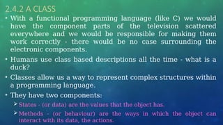 2.4.2 A CLASS
• With a functional programming language (like C) we would
have the component parts of the television scattered
everywhere and we would be responsible for making them
work correctly - there would be no case surrounding the
electronic components.
• Humans use class based descriptions all the time - what is a
duck?
• Classes allow us a way to represent complex structures within
a programming language.
• They have two components:
States - (or data) are the values that the object has.
Methods - (or behaviour) are the ways in which the object can
interact with its data, the actions.
 