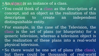2.5 AN OBJECT
• An object is an instance of a class.
• You could think of a class as the description of a
concept, and an object as the realization of this
description to create an independent
distinguishable entity.
• For example, in the case of the Television, the
class is the set of plans (or blueprints) for a
generic television, whereas a television object is
the realization of these plans into a real-world
physical television.
• So there would be one set of plans (the class),
but there could be thousands of real-world
 