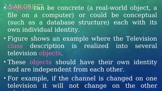 2.5 AN OBJECT …
• Objects can be concrete (a real-world object, a
file on a computer) or could be conceptual
(such as a database structure) each with its
own individual identity.
• Figure shows an example where the Television
class description is realized into several
television objects.
• These objects should have their own identity
and are independent from each other.
• For example, if the channel is changed on one
television it will not change on the other
 
