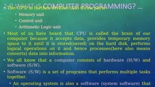 1.0 WHAT IS COMPUTER PROGRAMMING? …
• The CPU is further divided into three parts-
• Memory unit
• Control unit
• Arithmetic Logic unit
• Most of us have heard that CPU is called the brain of our
computer because it accepts data, provides temporary memory
space to it until it is stored(saved) on the hard disk, performs
logical operations on it and hence processes(here also means
converts) data into information.
• We all know that a computer consists of hardware (H/W) and
software (S/W).
• Software (S/W) is a set of programs that performs multiple tasks
together.
• An operating system is also a software (system software) that
 