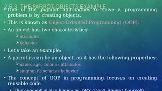 2.5.3 THE PARROT OBJECTS EXAMPLE
• One of the popular approaches to solve a programming
problem is by creating objects.
• This is known as Object-Oriented Programming (OOP).
• An object has two characteristics:
attributes
behavior
• Let's take an example:
• A parrot is can be an object, as it has the following properties:
name, age, color as attributes
singing, dancing as behavior
• The concept of OOP in programming focuses on creating
reusable code.
 