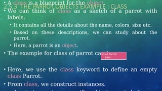 2.5.3 THE PARROT OBJECTS EXAMPLE : CLASS
• A class is a blueprint for the object.
• We can think of class as a sketch of a parrot with
labels.
• It contains all the details about the name, colors, size etc.
• Based on these descriptions, we can study about the
parrot.
• Here, a parrot is an object.
• The example for class of parrot can be :
• Here, we use the class keyword to define an empty
class Parrot.
• From class, we construct instances.
class Parrot:
pass
 