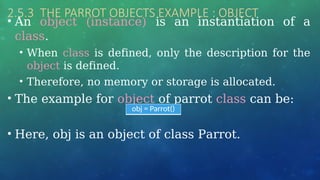 2.5.3 THE PARROT OBJECTS EXAMPLE : OBJECT
• An object (instance) is an instantiation of a
class.
• When class is defined, only the description for the
object is defined.
• Therefore, no memory or storage is allocated.
• The example for object of parrot class can be:
• Here, obj is an object of class Parrot.
obj = Parrot()
 