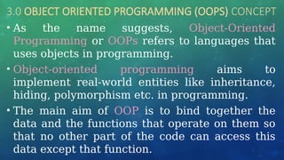 3.0 OBJECT ORIENTED PROGRAMMING (OOPS) CONCEPT
• As the name suggests, Object-Oriented
Programming or OOPs refers to languages that
uses objects in programming.
• Object-oriented programming aims to
implement real-world entities like inheritance,
hiding, polymorphism etc. in programming.
• The main aim of OOP is to bind together the
data and the functions that operate on them so
that no other part of the code can access this
data except that function.
 