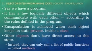 3.1 OBJECT ORIENTED PROGRAMMING (OOPS) CONCEPT : ENCAPSULATION
• Say we have a program.
• It has a few logically different objects which
communicate with each other — according to
the rules defined in the program.
• Encapsulation is achieved when each object
keeps its state private, inside a class.
• Other objects don’t have direct access to this
state.
• Instead, they can only call a list of public functions
— called methods.
 