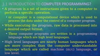 1.1 INTRODUCTION TO COMPUTER PROGRAMMING?
• A program is a set of instructions given to a computer to
perform a specific operation.
• or computer is a computational device which is used to
process the data under the control of a computer program.
• While executing the program, raw data is processed into
a desired output format.
• These computer programs are written in a programming
language which are high level languages.
• High level languages are nearly human languages which
are more complex than the computer understandable
language which are called machine (m/c) language, or
low level.
 