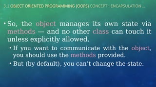 3.1 OBJECT ORIENTED PROGRAMMING (OOPS) CONCEPT : ENCAPSULATION …
• So, the object manages its own state via
methods — and no other class can touch it
unless explicitly allowed.
• If you want to communicate with the object,
you should use the methods provided.
• But (by default), you can’t change the state.
 