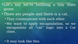 3.1 OBJECT ORIENTED PROGRAMMING (OOPS) CONCEPT : ENCAPSULATION …
• Let’s say we’re building a tiny Sims
game.
• There are people and there is a cat.
• They communicate with each other.
• We want to apply encapsulation, so we
encapsulate all “cat” logic into a Cat
class.
• It may look like this:
 