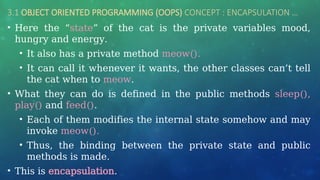 3.1 OBJECT ORIENTED PROGRAMMING (OOPS) CONCEPT : ENCAPSULATION …
• Here the “state” of the cat is the private variables mood,
hungry and energy.
• It also has a private method meow().
• It can call it whenever it wants, the other classes can’t tell
the cat when to meow.
• What they can do is defined in the public methods sleep(),
play() and feed().
• Each of them modifies the internal state somehow and may
invoke meow().
• Thus, the binding between the private state and public
methods is made.
• This is encapsulation.
 