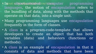 3.1 WHAT IS ENCAPSULATION? (DEFINITION 1)
• In object-oriented computer programming
languages, the notion of encapsulation refers to
the bundling of data, along with the methods that
operate on that data, into a single unit.
• Many programming languages use encapsulation
frequently in the form of classes.
• A class is a program-code-template that allows
developers to create an object that has both
variables (data) and behaviors (functions or
methods).
• A class is an example of encapsulation in that it
consists of data and methods that have been
 