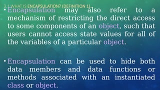 3.1 WHAT IS ENCAPSULATION? (DEFINITION 1)…
• Encapsulation may also refer to a
mechanism of restricting the direct access
to some components of an object, such that
users cannot access state values for all of
the variables of a particular object.
• Encapsulation can be used to hide both
data members and data functions or
methods associated with an instantiated
class or object.
 