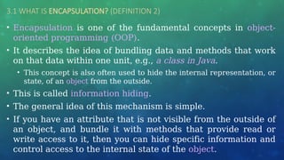 3.1 WHAT IS ENCAPSULATION? (DEFINITION 2)
• Encapsulation is one of the fundamental concepts in object-
oriented programming (OOP).
• It describes the idea of bundling data and methods that work
on that data within one unit, e.g., a class in Java.
• This concept is also often used to hide the internal representation, or
state, of an object from the outside.
• This is called information hiding.
• The general idea of this mechanism is simple.
• If you have an attribute that is not visible from the outside of
an object, and bundle it with methods that provide read or
write access to it, then you can hide specific information and
control access to the internal state of the object.
 