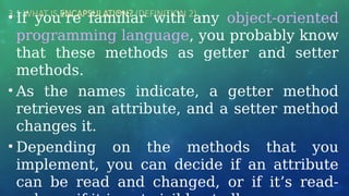 3.1 WHAT IS ENCAPSULATION? (DEFINITION 2) …
• If you’re familiar with any object-oriented
programming language, you probably know
that these methods as getter and setter
methods.
• As the names indicate, a getter method
retrieves an attribute, and a setter method
changes it.
• Depending on the methods that you
implement, you can decide if an attribute
can be read and changed, or if it’s read-
 