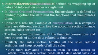 3.1 WHAT IS ENCAPSULATION? (DEFINITION 3)
• In normal terms Encapsulation is defined as wrapping up of
data and information under a single unit.
• In Object Oriented Programming, Encapsulation is defined as
binding together the data and the functions that manipulates
them.
• Consider a real life example of encapsulation, in a company
there are different sections like the accounts section, finance
section, sales section etc.
• The finance section handles all the financial transactions and
keep records of all the data related to finance.
• Similarly the sales section handles all the sales related
activities and keep records of all the sales.
• Now there may arise a situation when for some reason an
official from finance section needs all the data about sales in a
 