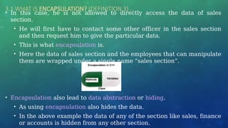 3.1 WHAT IS ENCAPSULATION? (DEFINITION 3) …
• In this case, he is not allowed to directly access the data of sales
section.
• He will first have to contact some other officer in the sales section
and then request him to give the particular data.
• This is what encapsulation is.
• Here the data of sales section and the employees that can manipulate
them are wrapped under a single name “sales section”.
• Encapsulation also lead to data abstraction or hiding.
• As using encapsulation also hides the data.
• In the above example the data of any of the section like sales, finance
or accounts is hidden from any other section.
 