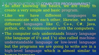 1.1 INTRODUCTION TO COMPUTER PROGRAMMING? …
• So after knowing the basics, we are ready to
create a very simple and basic program.
• Like we have different languages to
communicate with each other, likewise, we have
different languages like C, C++, C#, Java,
python, etc. to communicate with the computers.
• The computer only understands binary language
(the language of 0’s and 1’s) also called machine-
understandable language or low-level language
but the programs we are going to write are in a
high-level language which is almost similar to
 