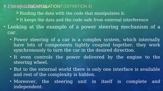 3.1 WHAT IS ENCAPSULATION? (DEFINITION 4)
• Encapsulation is:
Binding the data with the code that manipulates it.
It keeps the data and the code safe from external interference
• Looking at the example of a power steering mechanism of a
car.
• Power steering of a car is a complex system, which internally
have lots of components tightly coupled together, they work
synchronously to turn the car in the desired direction.
• It even controls the power delivered by the engine to the
steering wheel.
• But to the external world there is only one interface is available
and rest of the complexity is hidden.
• Moreover, the steering unit in itself is complete and
independent.
 