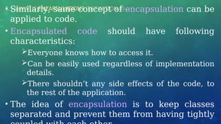 3.1 WHAT IS ENCAPSULATION? (DEFINITION 4) …
• Similarly, same concept of encapsulation can be
applied to code.
• Encapsulated code should have following
characteristics:
Everyone knows how to access it.
Can be easily used regardless of implementation
details.
There shouldn’t any side effects of the code, to
the rest of the application.
• The idea of encapsulation is to keep classes
separated and prevent them from having tightly
 