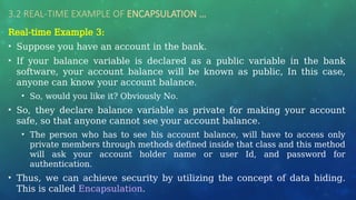 3.2 REAL-TIME EXAMPLE OF ENCAPSULATION …
Real-time Example 3:
• Suppose you have an account in the bank.
• If your balance variable is declared as a public variable in the bank
software, your account balance will be known as public, In this case,
anyone can know your account balance.
• So, would you like it? Obviously No.
• So, they declare balance variable as private for making your account
safe, so that anyone cannot see your account balance.
• The person who has to see his account balance, will have to access only
private members through methods defined inside that class and this method
will ask your account holder name or user Id, and password for
authentication.
• Thus, we can achieve security by utilizing the concept of data hiding.
This is called Encapsulation.
 