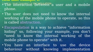 3.2 REAL-TIME EXAMPLE OF ENCAPSULATION
Real-time Example 4:
• The interaction between a user and a mobile
phone.
• The user does not need to know the internal
working of the mobile phone to operate, so this
is called abstraction.
• Encapsulation is a way to achieve "information
hiding" so, following your example, you don't
"need to know the internal working of the
mobile phone to operate" with it.
• You have an interface to use the device
behaviour without knowing implementation
 