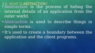 4.0 WHAT IS ABSTRACTION?
• Abstraction is the process of hiding the
internal details of an application from the
outer world.
• Abstraction is used to describe things in
simple terms.
• It’s used to create a boundary between the
application and the client programs.
 