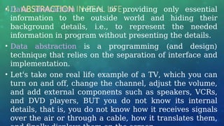 4.1 ABSTRACTION IN REAL LIFE …
• Data abstraction refers to providing only essential
information to the outside world and hiding their
background details, i.e., to represent the needed
information in program without presenting the details.
• Data abstraction is a programming (and design)
technique that relies on the separation of interface and
implementation.
• Let's take one real life example of a TV, which you can
turn on and off, change the channel, adjust the volume,
and add external components such as speakers, VCRs,
and DVD players, BUT you do not know its internal
details, that is, you do not know how it receives signals
over the air or through a cable, how it translates them,
 