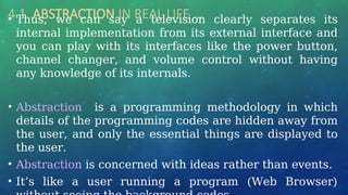 4.1 ABSTRACTION IN REAL LIFE …
• Thus, we can say a television clearly separates its
internal implementation from its external interface and
you can play with its interfaces like the power button,
channel changer, and volume control without having
any knowledge of its internals.
• Abstraction is a programming methodology in which
details of the programming codes are hidden away from
the user, and only the essential things are displayed to
the user.
• Abstraction is concerned with ideas rather than events.
• It’s like a user running a program (Web Browser)
 
