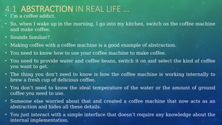 4.1 ABSTRACTION IN REAL LIFE …
• I’m a coffee addict.
• So, when I wake up in the morning, I go into my kitchen, switch on the coffee machine
and make coffee.
• Sounds familiar?
• Making coffee with a coffee machine is a good example of abstraction.
• You need to know how to use your coffee machine to make coffee.
• You need to provide water and coffee beans, switch it on and select the kind of coffee
you want to get.
• The thing you don’t need to know is how the coffee machine is working internally to
brew a fresh cup of delicious coffee.
• You don’t need to know the ideal temperature of the water or the amount of ground
coffee you need to use.
• Someone else worried about that and created a coffee machine that now acts as an
abstraction and hides all these details.
• You just interact with a simple interface that doesn’t require any knowledge about the
internal implementation.
 
