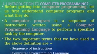 1.1 INTRODUCTION TO COMPUTER PROGRAMMING? …
• Before getting into computer programming, let
us first understand computer programs and
what they do.
• A computer program is a sequence of
instructions written using a Computer
Programming Language to perform a specified
task by the computer.
• The two important terms that we have used in
the above definition are −
• Sequence of instructions
 