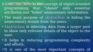 4.2 ABSTRACTION IN OOPS
• ABSTRACTION is the concept of object-oriented
programming that "shows" only essential
attributes and "hides" unnecessary information.
• The main purpose of abstraction is hiding the
unnecessary details from the users.
• Abstraction is selecting data from a larger pool
to show only relevant details of the object to the
user.
• It helps in reducing programming complexity
and efforts.
• It is one of the most important concepts of
 