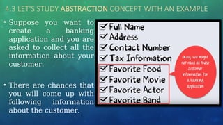 4.3 LET'S STUDY ABSTRACTION CONCEPT WITH AN EXAMPLE
• Suppose you want to
create a banking
application and you are
asked to collect all the
information about your
customer.
• There are chances that
you will come up with
following information
about the customer.
 