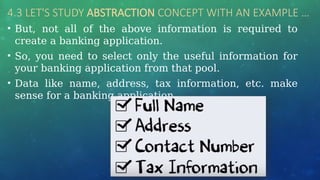 4.3 LET'S STUDY ABSTRACTION CONCEPT WITH AN EXAMPLE …
• But, not all of the above information is required to
create a banking application.
• So, you need to select only the useful information for
your banking application from that pool.
• Data like name, address, tax information, etc. make
sense for a banking application.
 