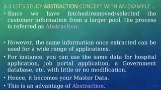 4.3 LET'S STUDY ABSTRACTION CONCEPT WITH AN EXAMPLE …
• Since we have fetched/removed/selected the
customer information from a larger pool, the process
is referred as Abstraction.
• However, the same information once extracted can be
used for a wide range of applications.
• For instance, you can use the same data for hospital
application, job portal application, a Government
database, etc. with little or no modification.
• Hence, it becomes your Master Data.
• This is an advantage of Abstraction.
 