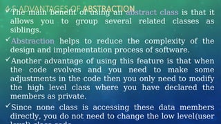 4.5 ADVANTAGES OF ABSTRACTION
The main benefit of using an abstract class is that it
allows you to group several related classes as
siblings.
Abstraction helps to reduce the complexity of the
design and implementation process of software.
Another advantage of using this feature is that when
the code evolves and you need to make some
adjustments in the code then you only need to modify
the high level class where you have declared the
members as private.
Since none class is accessing these data members
directly, you do not need to change the low level(user
 