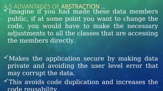 4.5 ADVANTAGES OF ABSTRACTION …
Imagine if you had made these data members
public, if at some point you want to change the
code, you would have to make the necessary
adjustments to all the classes that are accessing
the members directly.
Makes the application secure by making data
private and avoiding the user level error that
may corrupt the data.
This avoids code duplication and increases the
 
