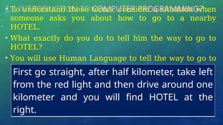 1.1 INTRODUCTION TO COMPUTER PROGRAMMING? …
• To understand these terms, consider a situation when
someone asks you about how to go to a nearby
HOTEL.
• What exactly do you do to tell him the way to go to
HOTEL?
• You will use Human Language to tell the way to go to
HOTEL, something as follows −
First go straight, after half kilometer, take left
from the red light and then drive around one
kilometer and you will find HOTEL at the
right.
 