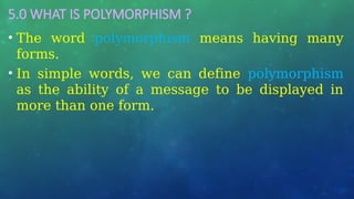 5.0 WHAT IS POLYMORPHISM ?
• The word polymorphism means having many
forms.
• In simple words, we can define polymorphism
as the ability of a message to be displayed in
more than one form.
 