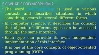 5.0 WHAT IS POLYMORPHISM ? …
• The word polymorphism is used in various
contexts and describes situations in which
something occurs in several different forms.
• In computer science, it describes the concept
that objects of different types can be accessed
through the same interface.
• Each type can provide its own, independent
implementation of this interface.
• It is one of the core concepts of object-oriented
programming (OOP).
 